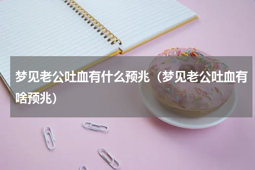 梦见老公吐血有什么预兆（梦见老公吐血有啥预兆）