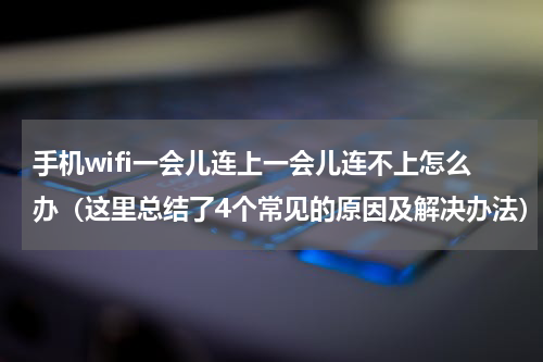 手机wifi一会儿连上一会儿连不上怎么办（这里总结了4个常见的原因及解决办法）