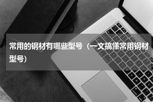 常用的钢材有哪些型号（一文搞懂常用钢材型号）