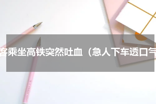 乘客乘坐高铁突然吐血（急人下车透口气）