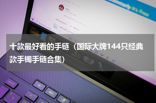 十款最好看的手链（国际大牌144只经典款手镯手链合集）