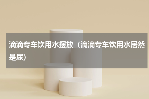 滴滴专车饮用水摆放（滴滴专车饮用水居然是尿）
