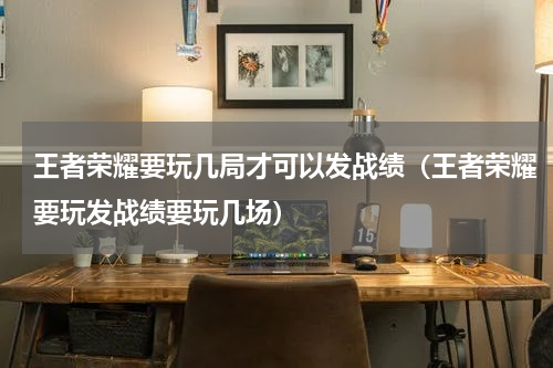 王者荣耀要玩几局才可以发战绩（王者荣耀要玩发战绩要玩几场）