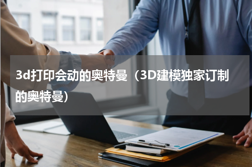 3d打印会动的奥特曼（3D建模独家订制的奥特曼）