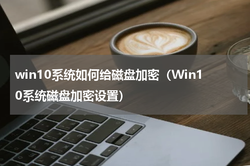 win10系统如何给磁盘加密（Win10系统磁盘加密设置）