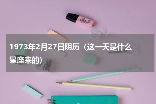 1973年2月27日阴历（这一天是什么星座来的）