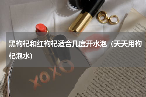 黑枸杞和红枸杞适合几度开水泡（天天用枸杞泡水）