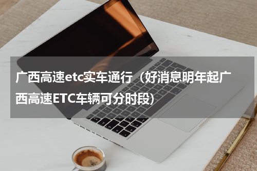广西高速etc实车通行（好消息明年起广西高速ETC车辆可分时段）