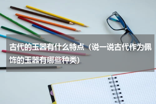 古代的玉器有什么特点（说一说古代作为佩饰的玉器有哪些种类）