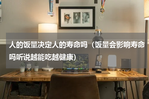 人的饭量决定人的寿命吗（饭量会影响寿命吗听说越能吃越健康）