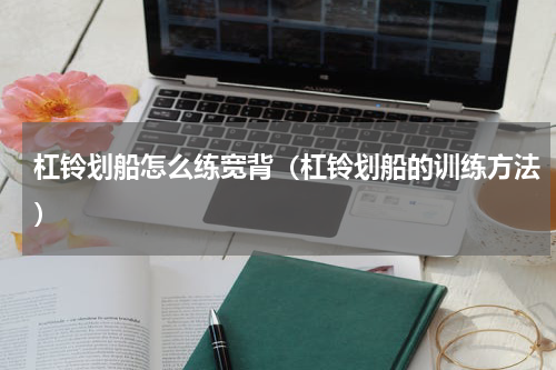 杠铃划船怎么练宽背（杠铃划船的训练方法）