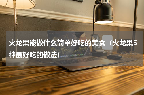 火龙果能做什么简单好吃的美食（火龙果5种最好吃的做法）