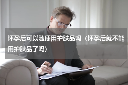 怀孕后可以随便用护肤品吗（怀孕后就不能用护肤品了吗）