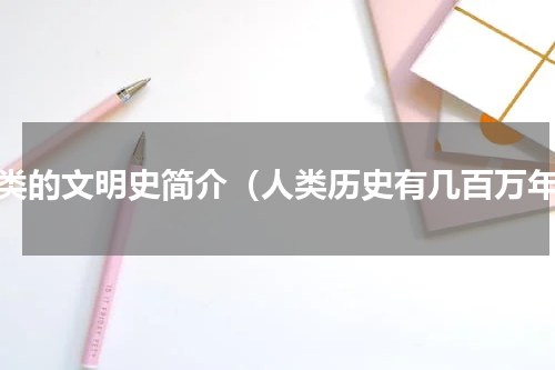 人类的文明史简介（人类历史有几百万年）