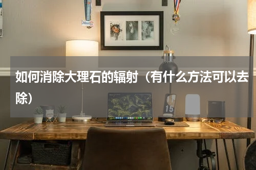 如何消除大理石的辐射（有什么方法可以去除）