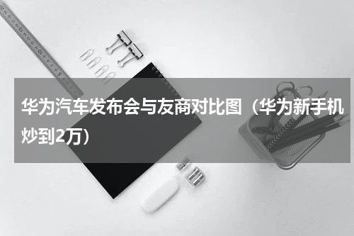 华为汽车发布会与友商对比图（华为新手机炒到2万）