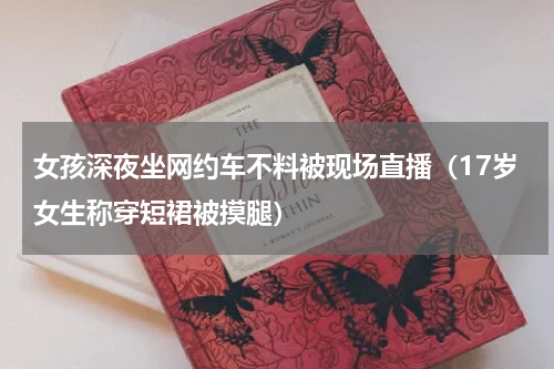 女孩深夜坐网约车不料被现场直播（17岁女生称穿短裙被摸腿）