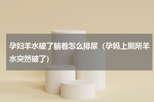 孕妇羊水破了躺着怎么排尿（孕妈上厕所羊水突然破了）