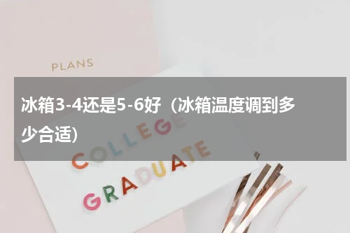 冰箱3-4还是5-6好（冰箱温度调到多少合适）