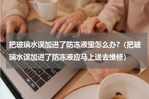 把玻璃水误加进了防冻液里怎么办?（把玻璃水误加进了防冻液应马上送去维修）