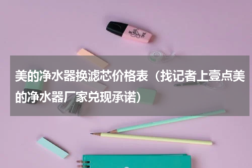 美的净水器换滤芯价格表（找记者上壹点美的净水器厂家兑现承诺）