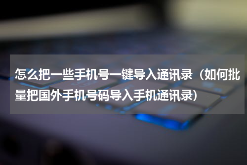 怎么把一些手机号一键导入通讯录（如何批量把国外手机号码导入手机通讯录）