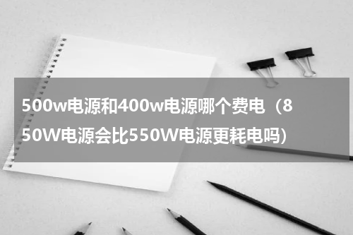 500w电源和400w电源哪个费电（850W电源会比550W电源更耗电吗）
