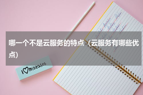 哪一个不是云服务的特点（云服务有哪些优点）