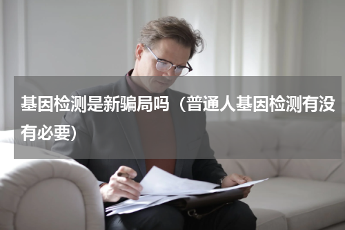 基因检测是新骗局吗（普通人基因检测有没有必要）