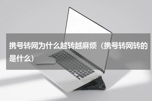 携号转网为什么越转越麻烦（携号转网转的是什么）