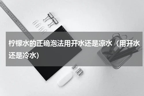 柠檬水的正确泡法用开水还是凉水（用开水还是冷水）