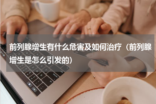 前列腺增生有什么危害及如何治疗（前列腺增生是怎么引发的）