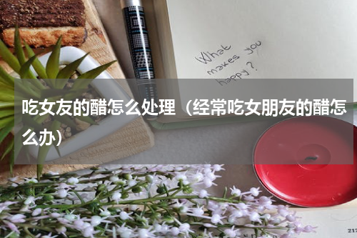 吃女友的醋怎么处理（经常吃女朋友的醋怎么办）