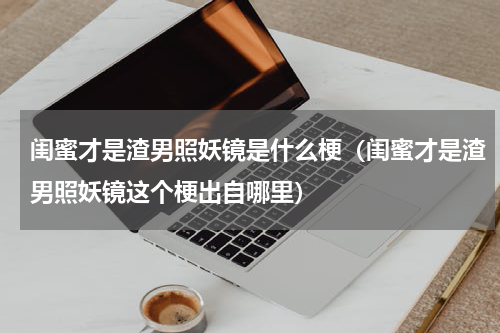 闺蜜才是渣男照妖镜是什么梗（闺蜜才是渣男照妖镜这个梗出自哪里）