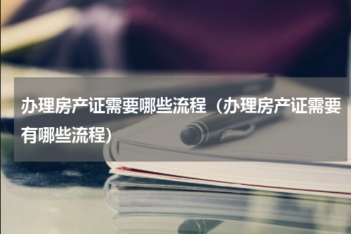 办理房产证需要哪些流程（办理房产证需要有哪些流程）