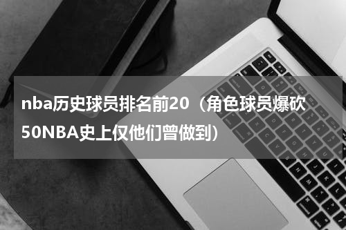 nba历史球员排名前20（角色球员爆砍50NBA史上仅他们曾做到）