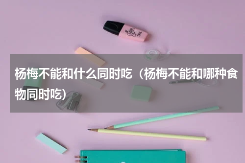 杨梅不能和什么同时吃（杨梅不能和哪种食物同时吃）