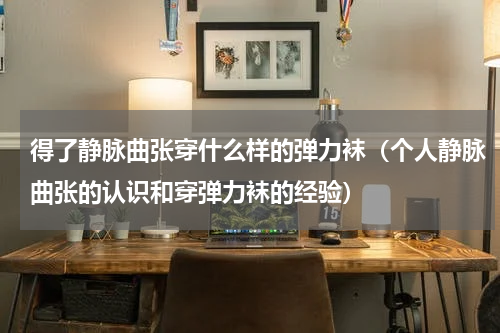 得了静脉曲张穿什么样的弹力袜（个人静脉曲张的认识和穿弹力袜的经验）