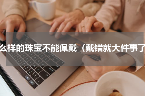 什么样的珠宝不能佩戴（戴错就大件事了）