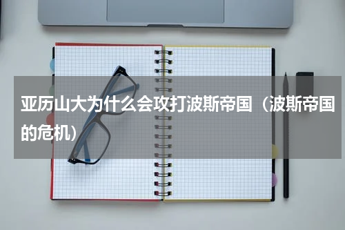 亚历山大为什么会攻打波斯帝国（波斯帝国的危机）