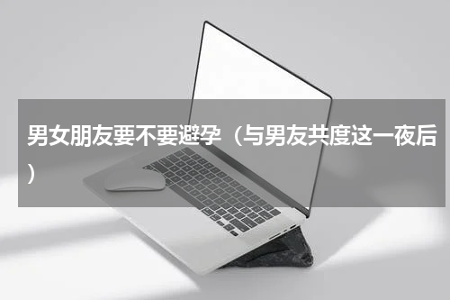 男女朋友要不要避孕（与男友共度这一夜后）