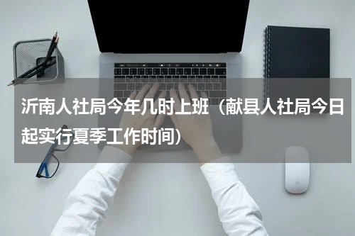 沂南人社局今年几时上班（献县人社局今日起实行夏季工作时间）