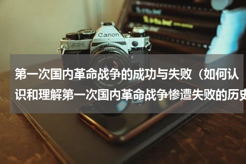 第一次国内革命战争的成功与失败（如何认识和理解第一次国内革命战争惨遭失败的历史经验教训）
