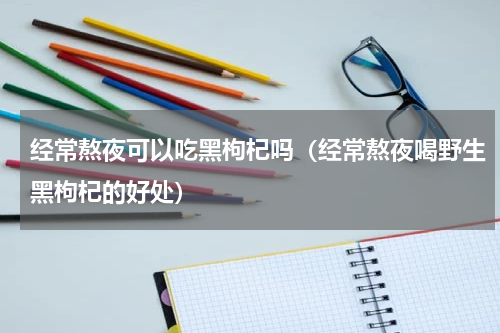经常熬夜可以吃黑枸杞吗（经常熬夜喝野生黑枸杞的好处）