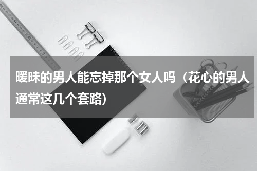 暧昧的男人能忘掉那个女人吗（花心的男人通常这几个套路）