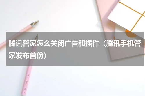 腾讯管家怎么关闭广告和插件（腾讯手机管家发布首份）