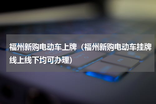 福州新购电动车上牌（福州新购电动车挂牌线上线下均可办理）