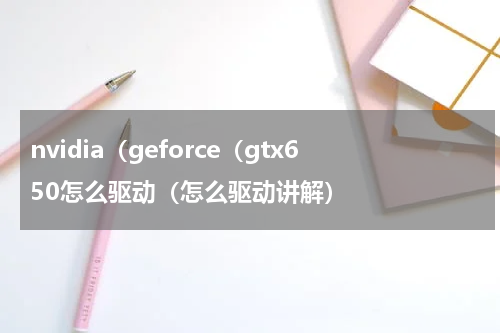 nvidia（geforce（gtx650怎么驱动（怎么驱动讲解）