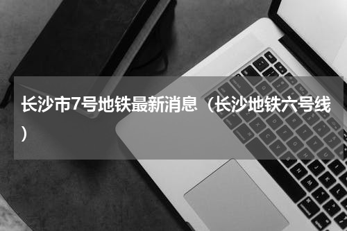 长沙市7号地铁最新消息（长沙地铁六号线）