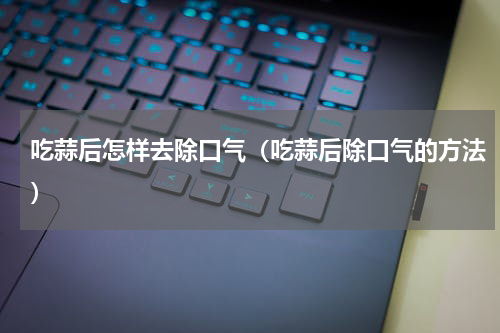 吃蒜后怎样去除口气（吃蒜后除口气的方法）